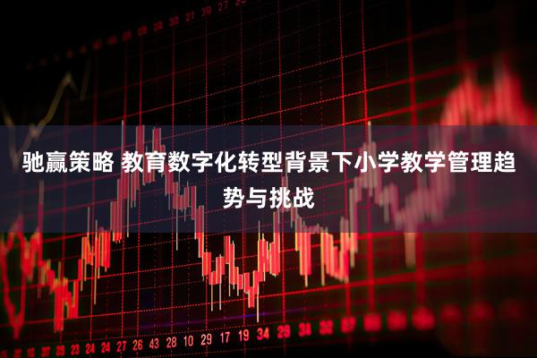 驰赢策略 教育数字化转型背景下小学教学管理趋势与挑战