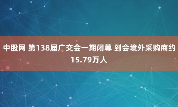 中股网 第138届广交会一期闭幕 到会境外采购商约15.79万人