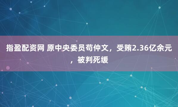 指盈配资网 原中央委员苟仲文，受贿2.36亿余元，被判死缓