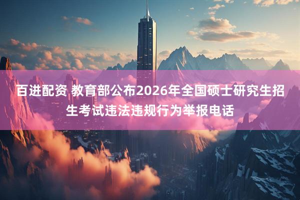百进配资 教育部公布2026年全国硕士研究生招生考试违法违规行为举报电话