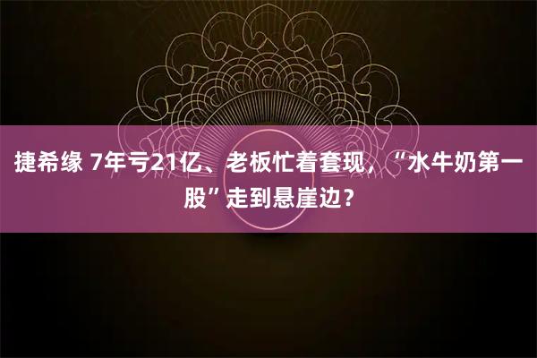 捷希缘 7年亏21亿、老板忙着套现，“水牛奶第一股”走到悬崖边？