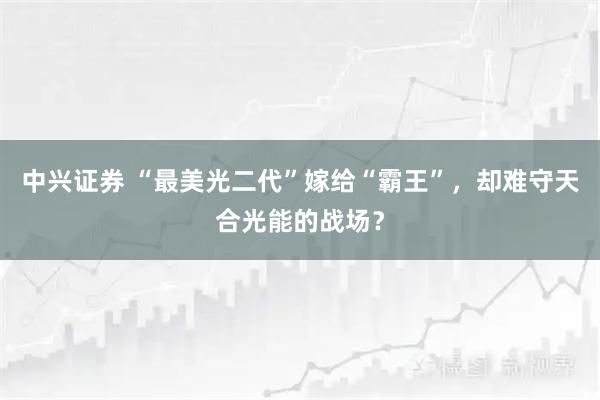 中兴证券 “最美光二代”嫁给“霸王”，却难守天合光能的战场？