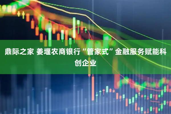 鼎际之家 姜堰农商银行“管家式”金融服务赋能科创企业