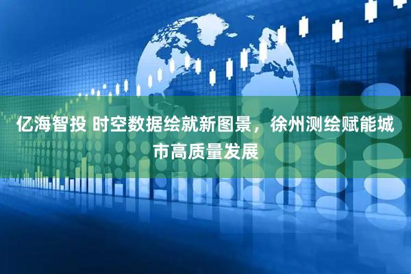 亿海智投 时空数据绘就新图景，徐州测绘赋能城市高质量发展